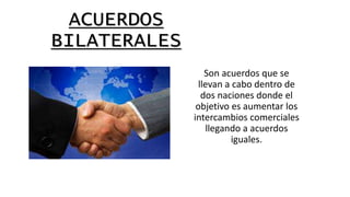 ACUERDOS
BILATERALES
Son acuerdos que se
llevan a cabo dentro de
dos naciones donde el
objetivo es aumentar los
intercambios comerciales
llegando a acuerdos
iguales.
 