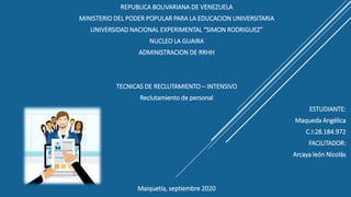 REPUBLICA BOLIVARIANA DE VENEZUELA
MINISTERIO DEL PODER POPULAR PARA LA EDUCACION UNIVERSITARIA
UNIVERSIDAD NACIONAL EXPERIMENTAL “SIMON RODRIGUEZ”
NUCLEO LA GUAIRA
ADMINISTRACION DE RRHH
TECNICAS DE RECLUTAMIENTO – INTENSIVO
Reclutamiento de personal
ESTUDIANTE:
Maqueda Angélica
C.I:28.184.972
FACILITADOR:
Arcaya león Nicolás
Maiquetía, septiembre 2020
 