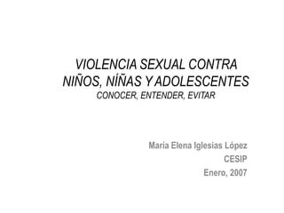 VIOLENCIA SEXUAL CONTRA NIÑOS, NÍÑAS Y ADOLESCENTESCONOCER, ENTENDER, EVITAR María Elena Iglesias López CESIP Enero, 2007 
