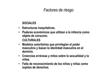CONSIDERACIONES DEL ENFOQUE DE VIOLENCIA SEXUAL INFANTIL Y ADOLESCENTERelaciones asimétricas + utilización de la ventaja en beneficio propio = Abuso de poderDependencia material y afectiva del ser humano en su proceso de desarrollo = Responsabilidad adulta frente a la infancia y la adolescenciaConsecuencias siempre negativasVIOLENCIA SEXUALAbuso de poder Violación de derechosAtentado a la vida física y/o psíquica
