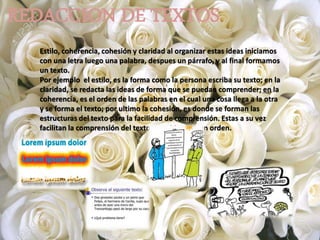 REDACCION DE TEXTOS
Estilo, coherencia, cohesión y claridad al organizar estas ideas iniciamos
con una letra luego una palabra, despues un párrafo, y al final formamos
un texto.
Por ejemplo el estilo, es la forma como la persona escriba su texto; en la
claridad, se redacta las ideas de forma que se puedan comprender; en la
coherencia, es el orden de las palabras en el cual una cosa llega a la otra
y se forma el texto; por ultimo la cohesión, es donde se forman las
estructuras del texto para la facilidad de comprensión. Estas a su vez
facilitan la comprensión del texto y sus ideas en un orden.
 