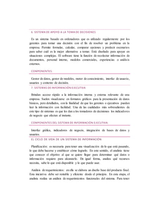 6. SISTEMA DE APOYO A LA TOMA DE DECISIONES
Es un sistema basado en ordenadores que es utilizado regularmente por los
gerentes para tomar una decisión con el fin de resolver un problema en la
empresa. Permite formular, calcular, comparar opciones y predecir escenarios
para saber cuál es la mejor alternativa a tomar. Está diseñado para apoyar en
situaciones complejas. El software tiene la función de recolectar información de
documentos, personal interno, modelos comerciales, experiencias o análisis
externos.
COMPONENTES:
Gestor de datos, gestor de modelos, motor de conocimiento, interfaz de usuario,
usuarios y contexto de decisión.
7. SISTEMAS DE INFORMACIÓN EJECUTIVA
Brindan acceso rápido a la información interna y externa relevante de una
empresa. Suelen visualizarse en formatos gráficos para la presentación de datos
básicos, pero detallados, con la finalidad de que los gerentes o ejecutivos puedan
leer la información con facilidad. Una de las cualidades más sobresalientes de
este tipo de sistemas es que les dan a los tomadores de decisiones los indicadores
de negocio que afectan al instante.
COMPONENTES DEL SISTEMA DE INFORMACIÓN EJECUTIVA:
Interfaz gráfica, indicadores de negocio, integración de bases de datos y
usuarios.
EL CICLO DE VIDA DE UN SISTEMA DE INFORMACIÓN
Planificación: es necesaria para tener una visualización de lo que está pasando,
lo que debe hacerse y establecer cómo lograrlo. En este sentido, el analista tiene
que conocer el objetivo al que se quiere llegar para determinar qué datos o
información requiere para alcanzarlo. De igual forma, analiza qué recursos
necesita, sabe lo que está disponible y lo que puede usar.
Análisis de requerimientos: en ella se elabora un diseño base del producto final.
Esta iniciativa debe ser rentable y eficiente desde el principio. En esta etapa, el
analista realiza un análisis de requerimientos funcionales del sistema. Para tener
 
