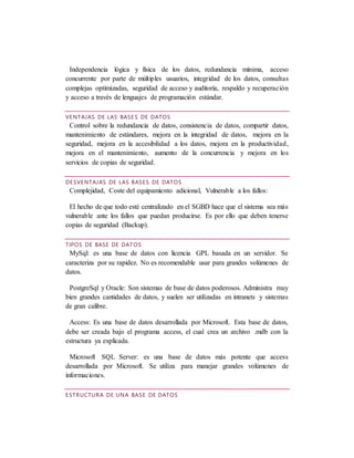 Independencia lógica y física de los datos, redundancia mínima, acceso
concurrente por parte de múltiples usuarios, integridad de los datos, consultas
complejas optimizadas, seguridad de acceso y auditoría, respaldo y recuperación
y acceso a través de lenguajes de programación estándar.
VENTAJAS DE LAS BASES DE DATOS
Control sobre la redundancia de datos, consistencia de datos, compartir datos,
mantenimiento de estándares, mejora en la integridad de datos, mejora en la
seguridad, mejora en la accesibilidad a los datos, mejora en la productividad,
mejora en el mantenimiento, aumento de la concurrencia y mejora en los
servicios de copias de seguridad.
DESVENTAJAS DE LAS BASES DE DATOS
Complejidad, Coste del equipamiento adicional, Vulnerable a los fallos:
El hecho de que todo esté centralizado en el SGBD hace que el sistema sea más
vulnerable ante los fallos que puedan producirse. Es por ello que deben tenerse
copias de seguridad (Backup).
TIPOS DE BASE DE DATOS
MySql: es una base de datos con licencia GPL basada en un servidor. Se
caracteriza por su rapidez. No es recomendable usar para grandes volúmenes de
datos.
PostgreSql y Oracle: Son sistemas de base de datos poderosos. Administra muy
bien grandes cantidades de datos, y suelen ser utilizadas en intranets y sistemas
de gran calibre.
Access: Es una base de datos desarrollada por Microsoft. Esta base de datos,
debe ser creada bajo el programa access, el cual crea un archivo .mdb con la
estructura ya explicada.
Microsoft SQL Server: es una base de datos más potente que access
desarrollada por Microsoft. Se utiliza para manejar grandes volúmenes de
informaciones.
ESTRUCTURA DE UNA BASE DE DATOS
 