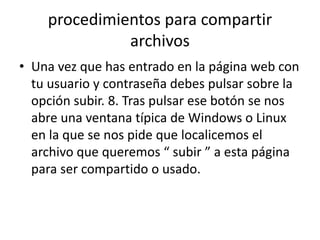 procedimientos para compartir
archivos
• Una vez que has entrado en la página web con
tu usuario y contraseña debes pulsar sobre la
opción subir. 8. Tras pulsar ese botón se nos
abre una ventana típica de Windows o Linux
en la que se nos pide que localicemos el
archivo que queremos “ subir ” a esta página
para ser compartido o usado.
 
