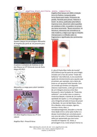 Angélica Rizzi,escritora, poeta, compositora. 
Quebra-cabeças do personagem Manoelito 
de Angélica faz parte do kit-presente para 
crianças. 
A autora e contadora de histórias no QG 
dos Pitocos na 57ª Feira do Livro de Porto 
Alegre-RS 2011. 
Manoelito e o mago para colorir também 
estão no kit. 
Em 2012 Angélica lançou seu 3ª livro 
infantil. 
Angélica Rizzi –Prosa & Verso 
Angélica Rizzi lançou em 2002 a Coleção 
Arco-íris Poético, composta pelos 
livros:Poesia para todos, Prisioneiro da 
paixão, Parando para pensar, Palavras e 
Existir. As obras, publicadas pela Editora 
Imprensa Livre, discorrem sobre questões 
do cotidiano e têm, na paixão e no prazer, 
seu tema recorrente. “Busco encontrar, na 
literatura, elementos de convivência na 
vida moderna, a lógica que rege as relações 
interpessoais e a reflexão sobre os 
fragmentos e significados dos sentimentos 
humanos. 
A obra O Poeta Mais Velho do mundo” 
(VCS Editora) que faz parte de uma trilogia 
iniciada com o livro de contos “Clube dos 
Solitários” (Giz Editorial), é uma excelente 
opção de entretenimento para aqueles que 
já sonham, por exemplo, com a beira da 
praia ou um aprazível hotel fazenda. Com 
um enredo que lembra um daqueles 
clássicos road movies, a obra gira em torno 
de um triângulo amoroso entre Alan 
Garavacchi, sócio fundador do “Clube dos 
solitários”, sua mulher Jane e a jovem e 
misteriosa Natalie. A bordo de um trailler 
apelidado de Júpiter 2, o trio protagoniza 
uma intrigante jornada em busca de prazer 
e liberdade. Ao som de Bob Dylan, Doors, 
Elis e Beatles, entre cervejas, cigarros, 
revistas e livros, Alan, o 
narradorprotagonista, descobre a crise da 
meia-idade entre o amor pela mulher e o 
desejo incontrolável por uma bela jovem 
com ares de Lolita. E há ainda Eduardo, um 
velho juiz aposentado que vive numa 
mansão em Itapema- SC. Viúvo, o 
personagem é só, e está sempre imerso na 
Mais informações através do site :www.angelicarizzi.com. 
Para contato com a autora: angelrizzi@gmail.com 
telefone:51-9910-6799. 
 