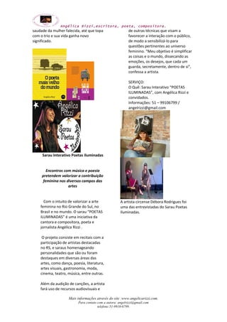 Angélica Rizzi,escritora, poeta, compositora. 
saudade da mulher falecida, até que topa 
com o trio e sua vida ganha novo 
significado. 
Sarau Interativo Poetas Iluminadas 
Encontros com música e poesia 
pretendem valorizar a contribuição 
feminina nos diversos campos das 
artes 
Com o intuito de valorizar a arte 
feminina no Rio Grande do Sul, no 
Brasil e no mundo. O sarau “POETAS 
ILUMINADAS” é uma iniciativa da 
cantora e compositora, poeta e 
jornalista Angélica Rizzi . 
O projeto consiste em recitais com a 
participação de artistas destacadas 
no RS, e saraus homenageando 
personalidades que são ou foram 
destaques em diversas áreas das 
artes, como dança, poesia, literatura, 
artes visuais, gastronomia, moda, 
cinema, teatro, música, entre outras. 
Além da audição de canções, a artista 
fará uso de recursos audiovisuais e 
de outras técnicas que visam a 
favorecer a interação com o público, 
de modo a sensibilizá-lo para 
questões pertinentes ao universo 
feminino. “Meu objetivo é simplificar 
as coisas e o mundo, dissecando as 
emoções, os desejos, que cada um 
guarda, secretamente, dentro de si”, 
confessa a artista. 
SERVIÇO: 
O Quê: Sarau Interativo “POETAS 
ILUMINADAS”, com Angélica Rizzi e 
convidados. 
Informações: 51 – 99106799 / 
angelrizzi@gmail.com 
A artista circense Débora Rodrigues foi 
uma das entrevistadas do Sarau Poetas 
Iluminadas. 
Mais informações através do site :www.angelicarizzi.com. 
Para contato com a autora: angelrizzi@gmail.com 
telefone:51-9910-6799. 
 