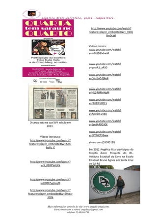 Angélica Rizzi,escritora, poeta, compositora. 
O sarau esta na sua XVII edição em 
2013. 
Vídeos literatura: 
http://www.youtube.com/watch? 
feature=player_embedded&v=XAn- 
6gIfu_E 
http://www.youtube.com/watch? 
v=X_RBXPVvUKk 
http://www.youtube.com/watch? 
v=H0BFPyghsqM 
http://www.youtube.com/watch? 
feature=player_embedded&v=E9kezr 
J0JFk 
http://www.youtube.com/watch? 
feature=player_embedded&v=_DkDj 
8m0cWI 
Vídeos música: 
www.youtube.com/watch? 
v=mfh9D8lxhwM 
www.youtube.com/watch? 
v=ipneA1_aR50 
www.youtube.com/watch? 
v=Cmz6o0-Q4o4 
www.youtube.com/watch? 
v=l4L24UMvNgM 
www.youtube.com/watch? 
v=F8KElE6OECs 
www.youtube.com/watch? 
v=Ajxe2rEu4dU 
www.youtube.com/watch? 
v=SzxdA4D030E 
www.youtube.com/watch? 
v=EVlWlCf3Bww 
vimeo.com/55580118 
Em 2012 Angélica Rizzi participou do 
Projeto Autor Presente do IEL-Instituto 
Estadual do Livro na Escola 
Estadual Bruno Agnes em Santa Cruz 
do Sul-RS 
Mais informações através do site :www.angelicarizzi.com. 
Para contato com a autora: angelrizzi@gmail.com 
telefone:51-9910-6799. 
 
