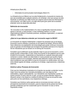 Infrastructure (Rank 56):
- Information & communication technologies (Rank 41)
La infraestructura en México aun se esta fortaleciendo y buscando la manera de
que sea accesible para cualquier persona, sin embargo, creo que aunque se esta
haciendo un esfuerzo aun falta mucho por mejorar pues la área de información y
comunicación, aun falla mucho y es algo difícil para gran parte de la sociedad
entender como se desarrolla esta área.
Definición de innovación
“An innovation is the implementation of a new or significantly improved product
(good or service), a new process, a new marketing method, or a new
organizational method in business practices, workplace organization, or external
relations.” (OECD).
¿Qué es lo que debemos entender por innovación según la OECD?
La innovación es mejorar implementar o mejorar los procesos que ya se tienen,
buscando nuevos métodos y practicas en los lugares de trabajo. Ahora la OECD
hace referencia a la explotación de la tecnología para poder continuar innovando,
pues es gracias a la tecnología que se logran los grandes avances en la mayoría
de los indicadores que se revisan en el ranking de innovación.
Considero que la definición ayuda entender mejor lo que es la innovación y como
puede ayudar a desarrollar un país. Estoy de acuerdo en las palabras que se usan
al definir la innovación, implementar es importante en cualquier área para poder
comenzar a crecer, desde una idea hasta un nuevo proceso que ayude a lograr
cambios positivos en la sociedad. Además esta definición incluye mas áreas, no
solo lo podemos usar para definir lo que es innovación en ciertas áreas, sino que
entra desde lugares de trabajo, practicas en el trabajo, organizaciones y relaciones
externas.
América Latina; Procesos de Innovación
Creo que los indicadores mostrados en el reporte nos ayudan a entender mucho
mejor como los países han marcado prioridades y por que algunos han
sobresalido y siguen sobresaliendo. Los indicadores son importantes cuando se
quiere conocer un poco más de un país, ya que se puede entender mejora la
situación actual, si se observa y analiza el ranking en el que se encuentra cada
país junto con los subíndices y sus respectivos rankings.
Considero que América Latina apenas esta en el proceso de tener como eje
principal de crecimiento la innovación, pues la mayoría de los países han tenido
grandes problemas que han ocasionado que la innovación no sea un tema
importante a tratar.
 