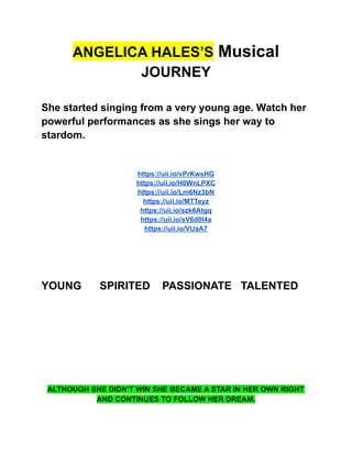 ANGELICA HALES’S Musical
JOURNEY
She started singing from a very young age. Watch her
powerful performances as she sings her way to
stardom.
https://uii.io/vPrKwsHG
https://uii.io/H0WnLPXC
https://uii.io/Lm6Nz3bN
https://uii.io/MTTeyz
https://uii.io/szk6Atgq
https://uii.io/sV6d0I4a
https://uii.io/VUaA7
YOUNG SPIRITED PASSIONATE TALENTED
ALTHOUGH SHE DIDN’T WIN SHE BECAME A STAR IN HER OWN RIGHT
AND CONTINUES TO FOLLOW HER DREAM.
 