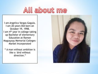 I am Angelica Vargas Gagula.
I am 20 years Old born on
October 19, 1998.
I am 4th year in college taking
up Bachelor of elementary
Education at Ramon
Magsaysay Memorial Colleges-
Marbel Incorporated
“ A man without ambition is
like a bird without
direction.”
 