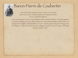 Baron Pierre de Coubertin
              Baron Pierre de Coubertin was born on the 1st of January
             1863 in Paris, France and died on the 2nd of September 1936 in
                             Geneva, Switzerland aged 74.
Pierre’s parents were Charles Louis Frédy Baron de Coubertin and Marie–Marcelle Gigault de
Crisenoy. His siblings were Paul, Albert and Marie. He married Mary Rothan and they had a son
Jacques and a daughter - both disabled. Pierre de Coubertin played a big part in bringing back
the Olympics. He got all is friends and work collegges and made a massive commite and bought
                                   back the olympic in 1896.
 