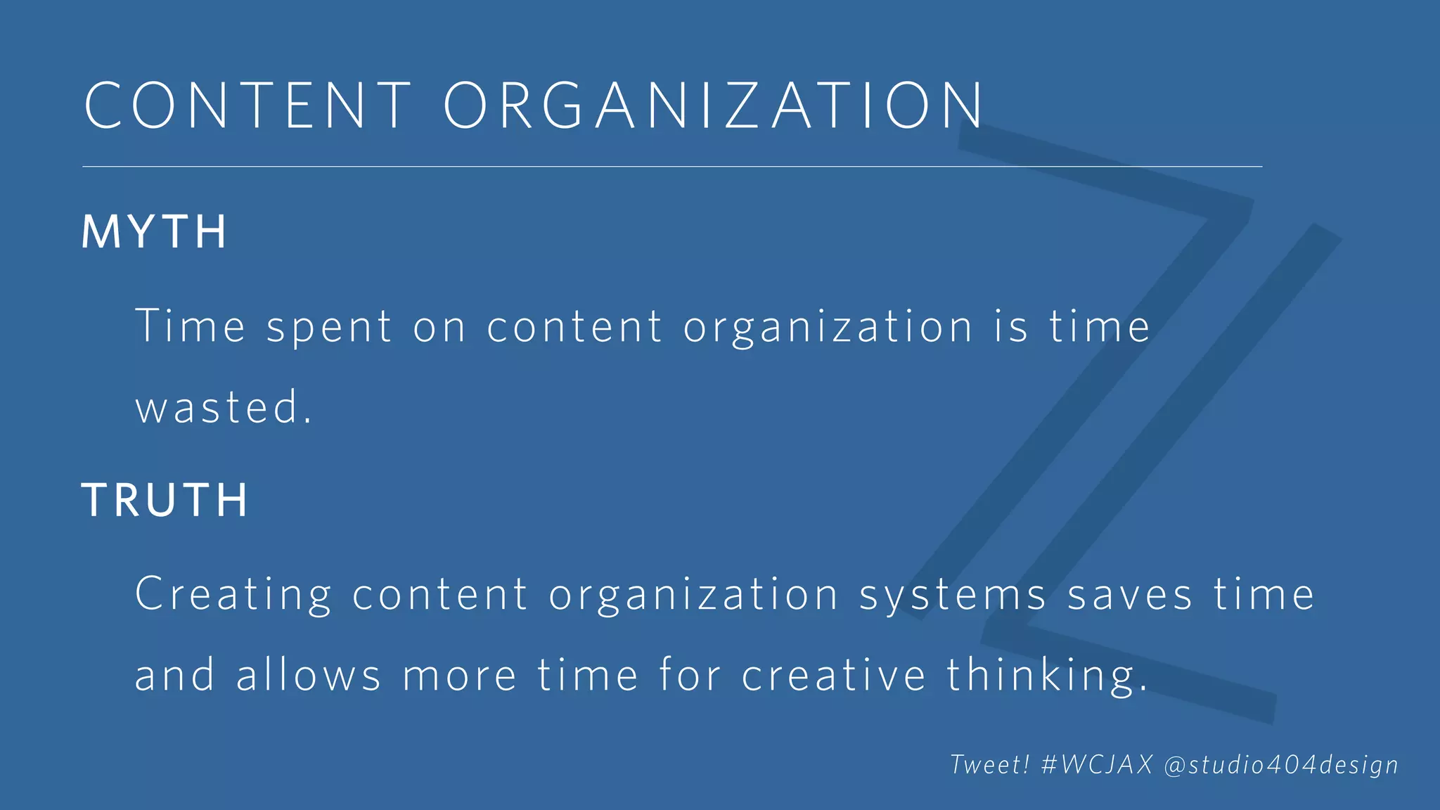 CONTENT ORGANIZATION
MYTH
Time spent on content organization is time
wasted.
TRUTH
Creating content organization systems saves time
and allows more time for creative thinking.
Tweet! #WCJAX @studio404design
 