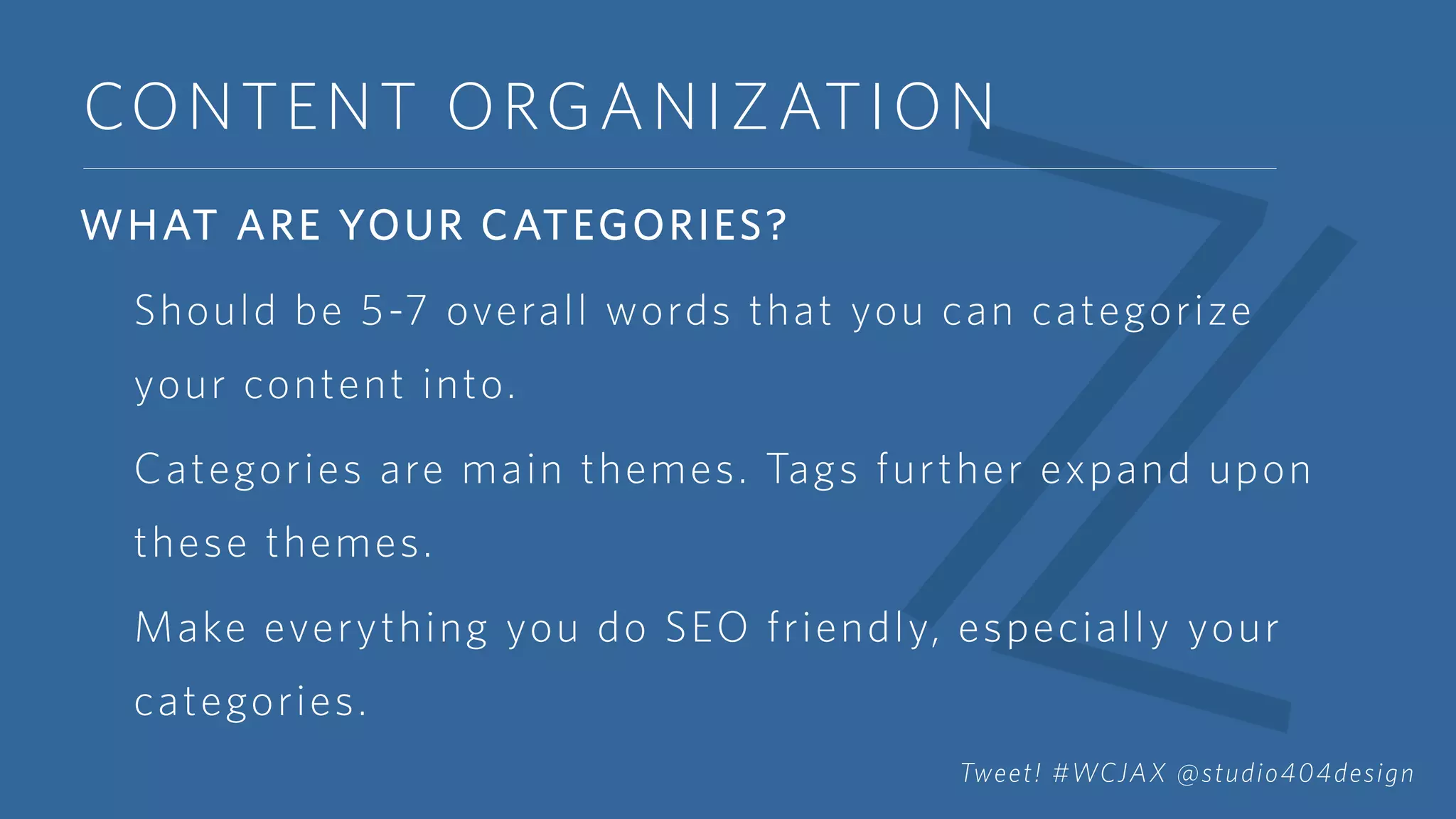 CONTENT ORGANIZATION
WHAT ARE YOUR CATEGORIES?
Should be 5-7 overall words that you can categorize
your content into.
Categories are main themes. Tags further expand upon
these themes.
Make everything you do SEO friendly, especially your
categories.
Tweet! #WCJAX @studio404design
 