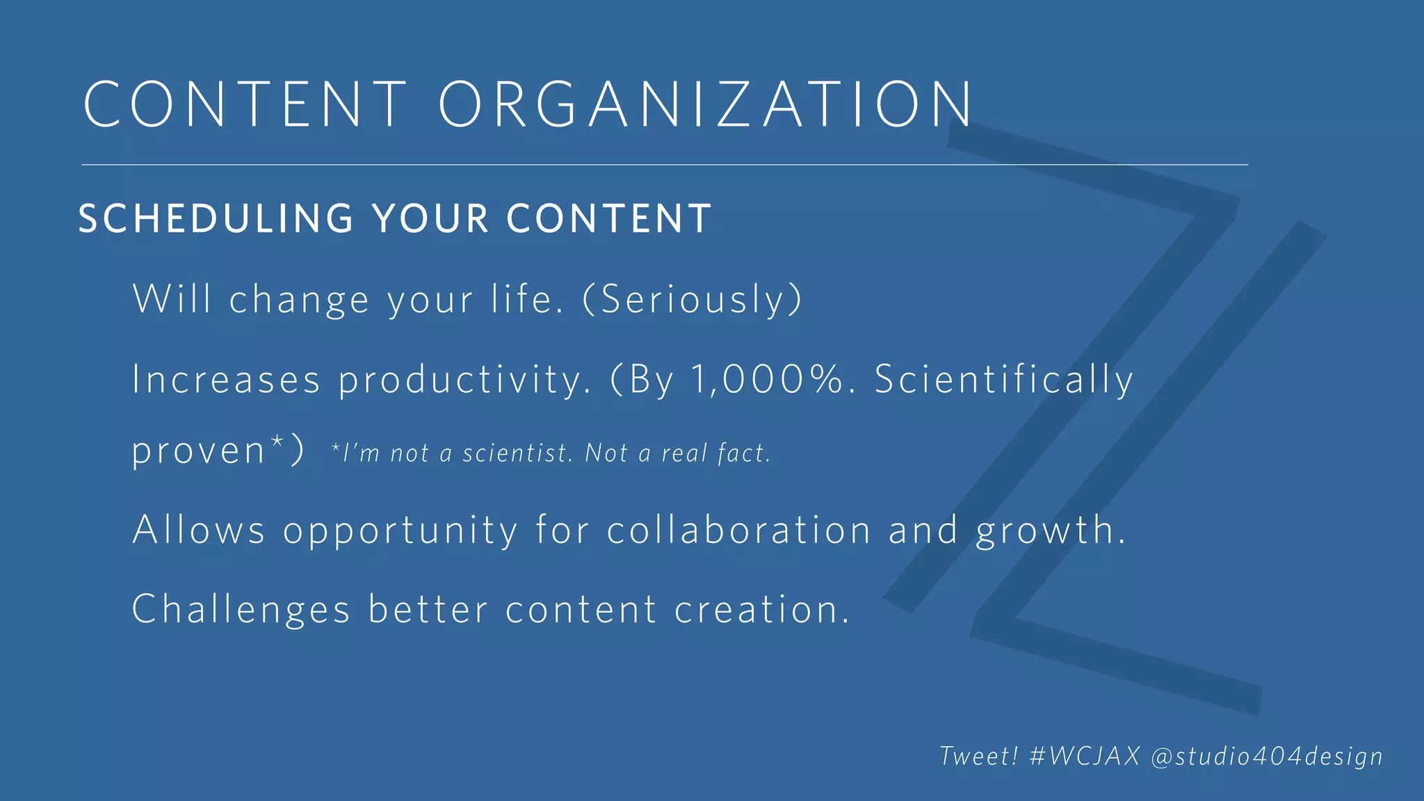 CONTENT ORGANIZATION
SCHEDULING YOUR CONTENT
Will change your life. (Seriously)
Increases productivity. (By 1,000%. Scientifically
proven*)
Allows opportunity for collaboration and growth.
Challenges better content creation.
*I’m not a scientist. Not a real fact.
Tweet! #WCJAX @studio404design
 