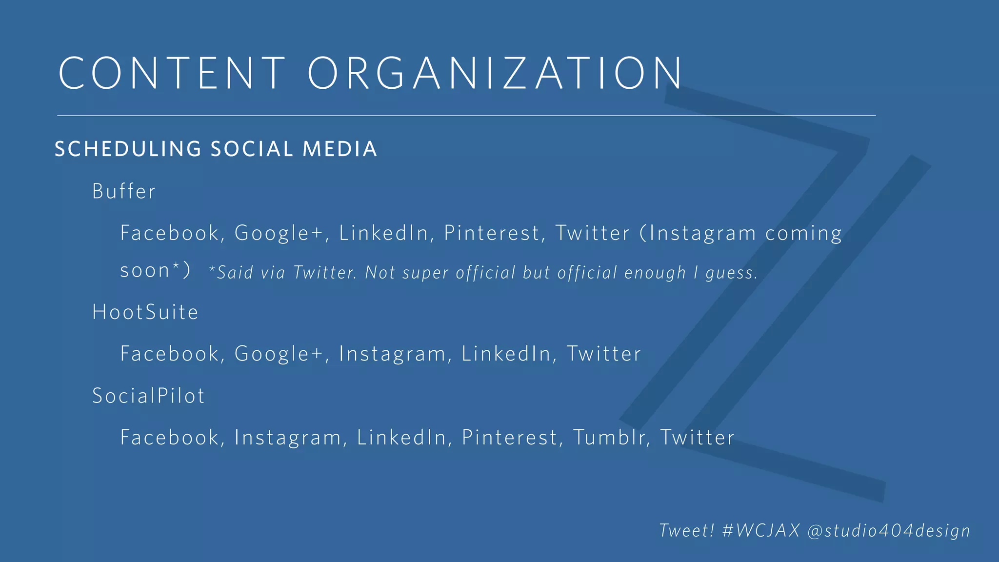 CONTENT ORGANIZATION
SCHEDULING SOCIAL MEDIA
Buffer
Facebook, Google+, LinkedIn, Pinterest, Twitter (Instagram coming
soon*)
HootSuite
Facebook, Google+, Instagram, LinkedIn, Twitter
SocialPilot
Facebook, Instagram, LinkedIn, Pinterest, Tumblr, Twitter
*Said via Twitter. Not super official but official enough I guess.
Tweet! #WCJAX @studio404design
 