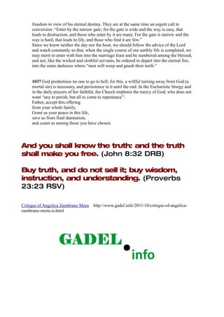 freedom in view of his eternal destiny. They are at the same time an urgent call to
     conversion: “Enter by the narrow gate; for the gate is wide and the way is easy, that
     leads to destruction, and those who enter by it are many. For the gate is narrow and the
     way is hard, that leads to life, and those who find it are few.”
     Since we know neither the day nor the hour, we should follow the advice of the Lord
     and watch constantly so that, when the single course of our earthly life is completed, we
     may merit to enter with him into the marriage feast and be numbered among the blessed,
     and not, like the wicked and slothful servants, be ordered to depart into the eternal fire,
     into the outer darkness where “men will weep and gnash their teeth.”


     1037 God predestines no one to go to hell; for this, a willful turning away from God (a
     mortal sin) is necessary, and persistence in it until the end. In the Eucharistic liturgy and
     in the daily prayers of her faithful, the Church implores the mercy of God, who does not
     want “any to perish, but all to come to repentance”:
     Father, accept this offering
     from your whole family.
     Grant us your peace in this life,
     save us from final damnation,
     and count us among those you have chosen.




And you shall know the truth: and the truth
shall make you free. (John 8:32 DRB)

Buy truth, and do not sell it; buy wisdom,
instruction, and understanding. (Proverbs
23:23 RSV)

Critique of Angelica Zambrano Mora      http://www.gadel.info/2011/10/critique-of-angelica-
zambrano-mora-is.html
 