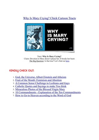 Why Is Mary Crying? Chick Cartoon Tracts




                             Tract: Why Is Mary Crying?
              Claim: Devotion to Mary doesn’t please her. It breaks her heart.
                    The Big Question: Is that true? Let’s find out here.



KINDLY CHECK OUT:


  1.   God, the Universe, Albert Einstein and Atheism
  2.   Fruit of the Womb: Feminism and Abortion
  3.   A Common Sense Challenge to Lesbians and Gays
  4.   Catholic Quotes and Sayings to make You think
  5.   Miraculous Photos of the Blessed Virgin Mary
  6.   10 Commandments - Explanation of the Ten Commandments
  7.   How to Go to Heaven according to the Word of God
 