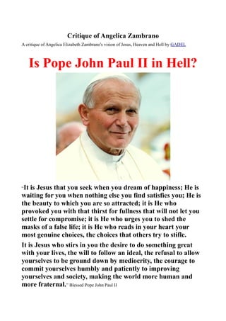 Critique of Angelica Zambrano
A critique of Angelica Elizabeth Zambrano's vision of Jesus, Heaven and Hell by GADEL



      Is Pope John Paul II in Hell?




“It is Jesus that you seek when you dream of happiness; He is
waiting for you when nothing else you find satisfies you; He is
the beauty to which you are so attracted; it is He who
provoked you with that thirst for fullness that will not let you
settle for compromise; it is He who urges you to shed the
masks of a false life; it is He who reads in your heart your
most genuine choices, the choices that others try to stifle.
It is Jesus who stirs in you the desire to do something great
with your lives, the will to follow an ideal, the refusal to allow
yourselves to be ground down by mediocrity, the courage to
commit yourselves humbly and patiently to improving
yourselves and society, making the world more human and
more fraternal.” Blessed Pope John Paul II
 