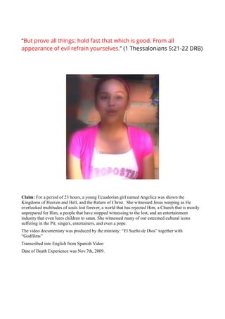 “But prove all things: hold fast that which is good. From all
appearance of evil refrain yourselves.” (1 Thessalonians 5:21-22 DRB)




Claim: For a period of 23 hours, a young Ecuadorian girl named Angelica was shown the
Kingdoms of Heaven and Hell, and the Return of Christ. She witnessed Jesus weeping as He
overlooked multitudes of souls lost forever, a world that has rejected Him, a Church that is mostly
unprepared for Him, a people that have stopped witnessing to the lost, and an entertainment
industry that even lures children to satan. She witnessed many of our esteemed cultural icons
suffering in the Pit; singers, entertainers, and even a pope.
The video documentary was produced by the ministry: “El Sueño de Dios” together with
“Godfilms”
Transcribed into English from Spanish Video
Date of Death Experience was Nov.7th, 2009.
 