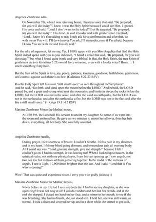 Angelica Zambrano adds,
      On November 7th, when I was returning home, I heard a voice that said, “Be prepared,
      for you will die today,” I knew it was the Holy Spirit because I could see Him. I ignored
      His voice and said, “Lord, I don’t want to die today!” But He repeated, “Be prepared,
      for you will die today!” This time He said it louder and with greater force. I replied,
      “Lord, I know it’s You talking to me; I only ask for a confirmation and after that, do
      with me as You will. I’ll do whatever You ask, I’ll surrender, even if I’m afraid, because
      I know You are with me and You are real.”

For the sake of argument, let me say, Yes, I 100% agree with you Miss Angelica that God the Holy
Spirit indeed spoke with you as you indicated, “I heard a voice that said, ‘Be prepared, for you will
die today.’” but what I found quite ironic and very biblical is that, the Holy Spirit, the true Spirit of
gentleness etc (see Galatians 5:23) would force someone, even with a louder voice? Hmm. . . I
smell something fishy here.

But the fruit of the Spirit is love, joy, peace, patience, kindness, goodness, faithfulness, gentleness,
self-control; against such there is no law. (Galatians 5:22-23 RSV)

Has the Holy Spirit left his usual “still small voice” as seen throughout the Scriptures?
And he said, “Go forth, and stand upon the mount before the LORD.” And behold, the LORD
passed by, and a great and strong wind rent the mountains, and broke in pieces the rocks before the
LORD, but the LORD was not in the wind; and after the wind an earthquake, but the LORD was
not in the earthquake; and after the earthquake a fire, but the LORD was not in the fire; and after the
fire a still small voice.” (1 Kings 19:11-12 RSV)

Maxima Zambrano Mora (the Mother) notes,
      At 3:30 PM, the Lord told His servant to anoint my daughter. So some of us went into
      the room and anointed her. He gave us two minutes to anoint her all over, from her hair
      down, everything, all her body. She was fully anointed.



Angelica Zambrano recalls,
      During prayer, I felt shortness of breath; I couldn’t breathe. I felt a pain in my abdomen
      and in my heart. I felt my blood going dormant, and tremendous pain all over my body.
      All I could say was, “Lord, give me strength, give me strength!” because I felt I
      couldn’t go on. I had no strength, it was leaving me! When I looked up to heaven, in the
      spiritual realm, not with my physical eyes, I saw heaven opening up. I saw angels, not
      two nor ten, but millions of them gathering together. In the midst of the millions of
      angels, I saw a Light, 10,000 times brighter than the sun. And I said, “Lord that is You
      who is coming!”

Wow! That was quite and experience sister. I envy you with godly jealousy :)

Maxima Zambrano Mora (the Mother) recalls,
      Never before in my life had I seen anybody die. I had to see my daughter, as she was
      agonizing! It was not easy at all! I couldn’t understand her last few words, and at the
      end she stopped. I placed my hand on her face, and a mirror to her mouth, to see if she
      was breathing. She had no breath, she just stood still. I held her, she was still warm, as
      normal. I took a sheet and covered her up, and in a short while she started to get cold,
 