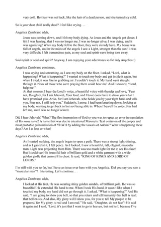 very cold. Her hair was set back, like the hair of a dead person, and she turned icy cold.

So is your dear child really dead? I feel like crying. . .

Angelica Zambrano adds,
      Jesus was coming down, and I felt my body dying. As Jesus and the Angels got closer, I
      felt I was leaving, that I was no longer me. I was no longer alive, I was dying, and it
      was agonizing! When my body fell to the floor, they were already here. My house was
      full of angels, and in the midst of the angels I saw a Light, stronger than the sun! It was
      very difficult; I felt tremendous pain, as my soul and spirit were being torn away.

Soul/spirit or soul and spirit? Anyway, I am enjoying your adventures so far lady Angelica :)

Angelica Zambrano continues,
      I was crying and screaming, as I saw my body on the floor. I asked, “Lord, what is
      happening? What is happening?” I wanted to touch my body and get inside it again, but
      when I tried, it was like to grabbing air: I couldn’t touch it. My hand went straight
      through it. None of those who were praying there could hear me! And I shouted, “Lord,
      help me!”
      At that moment I hear the Lord’s voice, a beautiful voice with thunder and love, “Fear
      not, Daughter, for I am Jehovah, Your God, and I have come here to show you what I
      have promised you. Arise, for I am Jehovah, who holds you by your right hand and tells
      you, Fear not, I will help you.” Suddenly, I arose. I had been kneeling down, looking at
      my body, wanting to get back in but not being able to. When I heard His voice, fear had
      left me, and I was no longer scared.

Did I hear Jehovah? What? The first impression of God to you was to repeat an error in translation
of His own name? A name that was due to intentional Masoretic Text omission of the proper and
most probable pronunciation of YHWH by adding the vowels of Adonai? What’s happening these
days? Am I at loss or what?

Angelica Zambrano adds,
      As I started walking, the angels began to open a path. There was a strong light shining,
      and as I gazed at it, I felt peace. As I looked, I saw a beautiful, tall, elegant, muscular
      man. Light was projecting from Him. There was too much light for me to see His face!
      But I could see His beautiful hair of brilliant gold and a white garment with a wide
      golden girdle that crossed His chest. It read, “KING OF KINGS AND LORD OF
      LORDS.”

I’m still with you so far, but I have an issue over here with you Angelica. Did you say you saw a
“muscular man”? Interesting. Let’s continue. . .

Angelica Zambrano adds,
      I looked at His feet, He was wearing shiny golden sandals, of brilliant gold. He was so
      beautiful! He extended His hand to me. When I took His hand, it wasn’t like when I
      touched my body, my hand did not go through it. I asked, “What is happening?” And He
      said, “I am going to show you hell, so that you return and tell humanity that hell is real;
      that hell exists. And also, My glory will I show you, for you to tell My people to be
      prepared, for My glory is real and I am real.” He said, “Daughter, do not fear”- He said
      it again and I said, “Lord, it’s just that I want to go to heaven, but not hell, because I’ve
 