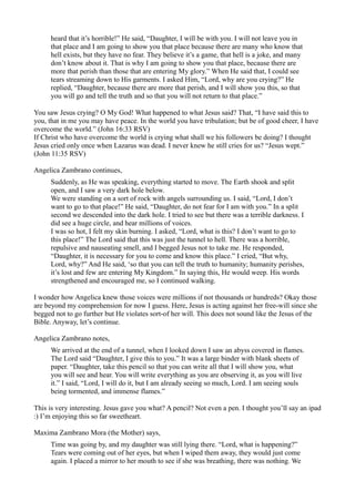 heard that it’s horrible!” He said, “Daughter, I will be with you. I will not leave you in
     that place and I am going to show you that place because there are many who know that
     hell exists, but they have no fear. They believe it’s a game, that hell is a joke, and many
     don’t know about it. That is why I am going to show you that place, because there are
     more that perish than those that are entering My glory.” When He said that, I could see
     tears streaming down to His garments. I asked Him, “Lord, why are you crying?” He
     replied, “Daughter, because there are more that perish, and I will show you this, so that
     you will go and tell the truth and so that you will not return to that place.”

You saw Jesus crying? O My God! What happened to what Jesus said? That, “I have said this to
you, that in me you may have peace. In the world you have tribulation; but be of good cheer, I have
overcome the world.” (John 16:33 RSV)
If Christ who have overcome the world is crying what shall we his followers be doing? I thought
Jesus cried only once when Lazarus was dead. I never knew he still cries for us? “Jesus wept.”
(John 11:35 RSV)

Angelica Zambrano continues,
     Suddenly, as He was speaking, everything started to move. The Earth shook and split
     open, and I saw a very dark hole below.
     We were standing on a sort of rock with angels surrounding us. I said, “Lord, I don’t
     want to go to that place!” He said, “Daughter, do not fear for I am with you.” In a split
     second we descended into the dark hole. I tried to see but there was a terrible darkness. I
     did see a huge circle, and hear millions of voices.
     I was so hot, I felt my skin burning. I asked, “Lord, what is this? I don’t want to go to
     this place!” The Lord said that this was just the tunnel to hell. There was a horrible,
     repulsive and nauseating smell, and I begged Jesus not to take me. He responded,
     “Daughter, it is necessary for you to come and know this place.” I cried, “But why,
     Lord, why?” And He said, ‘so that you can tell the truth to humanity; humanity perishes,
     it’s lost and few are entering My Kingdom.” In saying this, He would weep. His words
     strengthened and encouraged me, so I continued walking.

I wonder how Angelica knew those voices were millions if not thousands or hundreds? Okay those
are beyond my comprehension for now I guess. Here, Jesus is acting against her free-will since she
begged not to go further but He violates sort-of her will. This does not sound like the Jesus of the
Bible. Anyway, let’s continue.

Angelica Zambrano notes,
     We arrived at the end of a tunnel, when I looked down I saw an abyss covered in flames.
     The Lord said “Daughter, I give this to you.” It was a large binder with blank sheets of
     paper. “Daughter, take this pencil so that you can write all that I will show you, what
     you will see and hear. You will write everything as you are observing it, as you will live
     it.” I said, “Lord, I will do it, but I am already seeing so much, Lord. I am seeing souls
     being tormented, and immense flames.”

This is very interesting. Jesus gave you what? A pencil? Not even a pen. I thought you’ll say an ipad
:) I’m enjoying this so far sweetheart.

Maxima Zambrano Mora (the Mother) says,
     Time was going by, and my daughter was still lying there. “Lord, what is happening?”
     Tears were coming out of her eyes, but when I wiped them away, they would just come
     again. I placed a mirror to her mouth to see if she was breathing, there was nothing. We
 