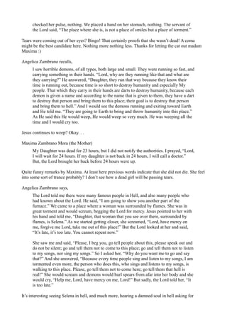 checked her pulse, nothing. We placed a hand on her stomach, nothing. The servant of
     the Lord said, “The place where she is, is not a place of smiles but a place of torment.”

Tears were coming out of her eyes? Bingo! That certainly proofs that she wasn’t dead! A coma
might be the best candidate here. Nothing more nothing less. Thanks for letting the cat out madam
Maxima :)

Angelica Zambrano recalls,
     I saw horrible demons, of all types, both large and small. They were running so fast, and
     carrying something in their hands. “Lord, why are they running like that and what are
     they carrying?” He answered, “Daughter, they run that way because they know their
     time is running out, because time is so short to destroy humanity and especially My
     people. That which they carry in their hands are darts to destroy humanity, because each
     demon is given a name and according to the name that is given to them, they have a dart
     to destroy that person and bring them to this place; their goal is to destroy that person
     and bring them to hell.” And I would see the demons running and exiting toward Earth
     and He told me. “They are going to Earth to bring and throw humanity into this place.”
     As He said this He would weep, He would weep so very much. He was weeping all the
     time and I would cry too.

Jesus continues to weep? Okay. . .

Maxima Zambrano Mora (the Mother)
     My Daughter was dead for 23 hours, but I did not notify the authorities. I prayed, “Lord,
     I will wait for 24 hours. If my daughter is not back in 24 hours, I will call a doctor.”
     But, the Lord brought her back before 24 hours were up.

Quite funny remarks by Maxima. At least here previous words indicate that she did not die. She feel
into some sort of trance probably? I don’t see how a dead girl will be passing tears.

Angelica Zambrano says,
     The Lord told me there were many famous people in Hell, and also many people who
     had known about the Lord. He said, “I am going to show you another part of the
     furnace.” We came to a place where a woman was surrounded by flames. She was in
     great torment and would scream, begging the Lord for mercy. Jesus pointed to her with
     his hand and told me, “Daughter, that woman that you see over there, surrounded by
     flames, is Selena.” As we started getting closer, she screamed, “Lord, have mercy on
     me, forgive me Lord, take me out of this place!” But the Lord looked at her and said,
     “It’s late, it’s too late. You cannot repent now.”

     She saw me and said, “Please, I beg you, go tell people about this, please speak out and
     do not be silent; go and tell them not to come to this place; go and tell them not to listen
     to my songs, nor sing my songs.” So I asked her, “Why do you want me to go and say
     that?” And she answered, “Because every time people sing and listen to my songs, I am
     tormented even more, the person who does this, who sings and listens to my songs, is
     walking to this place. Please, go tell them not to come here; go tell them that hell is
     real!” She would scream and demons would hurl spears from afar into her body and she
     would cry, “Help me, Lord, have mercy on me, Lord!” But sadly, the Lord told her, “It
     is too late.”

It’s interesting seeing Selena in hell, and much more, hearing a damned soul in hell asking for
 