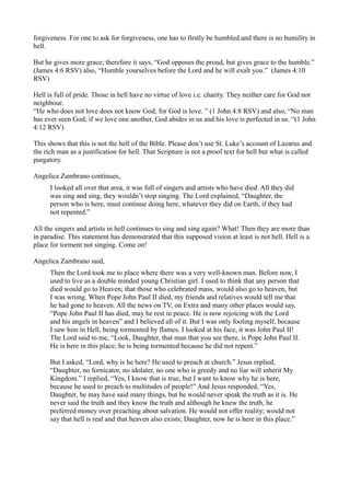 forgiveness. For one to ask for forgiveness, one has to firstly be humbled and there is no humility in
hell.

But he gives more grace; therefore it says, “God opposes the proud, but gives grace to the humble.”
(James 4:6 RSV) also, “Humble yourselves before the Lord and he will exalt you.” (James 4:10
RSV)

Hell is full of pride. Those in hell have no virtue of love i.e. charity. They neither care for God nor
neighbour.
“He who does not love does not know God; for God is love. ” (1 John 4:8 RSV) and also, “No man
has ever seen God; if we love one another, God abides in us and his love is perfected in us. “(1 John
4:12 RSV)

This shows that this is not the hell of the Bible. Please don’t use St. Luke’s account of Lazarus and
the rich man as a justification for hell. That Scripture is not a proof text for hell but what is called
purgatory.

Angelica Zambrano continues,
      I looked all over that area, it was full of singers and artists who have died. All they did
      was sing and sing, they wouldn’t stop singing. The Lord explained, “Daughter, the
      person who is here, must continue doing here, whatever they did on Earth, if they had
      not repented.”

All the singers and artists in hell continues to sing and sing again? What! Then they are more than
in paradise. This statement has demonstrated that this supposed vision at least is not hell. Hell is a
place for torment not singing. Come on!

Angelica Zambrano said,
      Then the Lord took me to place where there was a very well-known man. Before now, I
      used to live as a double minded young Christian girl. I used to think that any person that
      died would go to Heaven; that those who celebrated mass, would also go to heaven, but
      I was wrong. When Pope John Paul II died, my friends and relatives would tell me that
      he had gone to heaven. All the news on TV, on Extra and many other places would say,
      “Pope John Paul II has died, may he rest in peace. He is now rejoicing with the Lord
      and his angels in heaven” and I believed all of it. But I was only fooling myself, because
      I saw him in Hell, being tormented by flames. I looked at his face, it was John Paul II!
      The Lord said to me, “Look, Daughter, that man that you see there, is Pope John Paul II.
      He is here in this place; he is being tormented because he did not repent.”

      But I asked, “Lord, why is he here? He used to preach at church.” Jesus replied,
      “Daughter, no fornicator, no idolater, no one who is greedy and no liar will inherit My
      Kingdom.” I replied, “Yes, I know that is true, but I want to know why he is here,
      because he used to preach to multitudes of people!” And Jesus responded, “Yes,
      Daughter, he may have said many things, but he would never speak the truth as it is. He
      never said the truth and they know the truth and although he knew the truth, he
      preferred money over preaching about salvation. He would not offer reality; would not
      say that hell is real and that heaven also exists; Daughter, now he is here in this place.”
 
