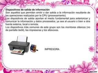 Dispositivos de salida de información
Son aquellos que permiten emitir o dar salida a la información resultante de
las operaciones realizadas por la CPU (procesamiento).
Los dispositivos de salida aportan el medio fundamental para exteriorizar y
comunicar la información y datos procesados; ya sea al usuario o bien a otra
fuente externa, local o remota.
Los dispositivos más comunes de este grupo son los monitores clásicos (no
de pantalla táctil), las impresoras y los altavoces.

IMPRESORA

 