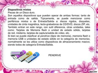 Dispositivos mixtos
Piezas de un Disco duro.
Son aquellos dispositivos que pueden operar de ambas formas: tanto de
entrada como de salida. Típicamente, se puede mencionar como
periféricos mixtos o de Entrada/Salida a: discos rígidos, disquetes,
unidades de cinta magnética, lecto-grabadoras de CD/DVD, discos ZIP, etc.
También entran en este rango, con sutil diferencia, otras unidades, tales
como: Tarjetas de Memoria flash o unidad de estado sólido, tarjetas
de red, módems, tarjetas de captura/salida de vídeo, etc.
Si bien se puede clasificar al pendrive (lápiz de memoria), memoria flash o
memoria USB o unidades de estado sólido en la categoría de memorias,
normalmente se los utiliza como dispositivos de almacenamiento masivo;
siendo todos de categoría Entrada/Salida.

PENDRIVE

 