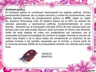 Hardware gráfico
El hardware gráfico lo constituyen básicamente las tarjetas gráficas. Dichos
componentes disponen de su propia memoria y unidad de procesamiento, esta
última llamada unidad de procesamiento gráfico (o GPU, siglas en inglés
de Graphics Processing Unit). El objetivo básico de la GPU es realizar los
cálculos asociados a operaciones gráficas, fundamentalmente en coma
flotante, liberando así al procesador principal (CPU) de esa costosa tarea (en
tiempo) para que éste pueda efectuar otras funciones en forma más eficiente.
Antes de esas tarjetas de vídeo con aceleradores por hardware, era el
procesador principal el encargado de construir la imagen mientras la sección de
vídeo (sea tarjeta o de la placa base) era simplemente un traductor de las
señales binarias a las señales requeridas por el monitor; y buena parte de
la memoria principal (RAM) de la computadora también era utilizada para estos
fines.
TARJETA
GRAFICA

 