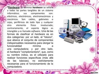 *Hardware: El término hardware se refiere
a todas las partes tangibles de un sistema
informático;
sus
componentes
son:
eléctricos, electrónicos, electromecánicos y
mecánicos. Son cables, gabinetes o
cajas, periféricos de todo tipo y cualquier
otro
elemento
físico
involucrado;
contrariamente, el soporte lógico es
intangible y es llamado software. Una de las
formas de clasificar el hardware es en
dos categorías: por un lado, el "básico",
que abarca el conjunto de componentes
indispensables necesarios para otorgar la
funcionalidad
mínima
a
una computadora; y por otro lado,
el hardware "complementario", que, como
su nombre indica, es el utilizado para
realizar funciones específicas (más allá
de las básicas), no estrictamente
necesarias para el funcionamiento de la
computadora.

 