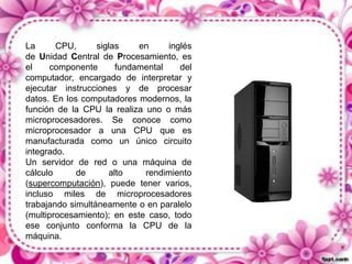 La
CPU,
siglas
en
inglés
de Unidad Central de Procesamiento, es
el
componente
fundamental
del
computador, encargado de interpretar y
ejecutar instrucciones y de procesar
datos. En los computadores modernos, la
función de la CPU la realiza uno o más
microprocesadores. Se conoce como
microprocesador a una CPU que es
manufacturada como un único circuito
integrado.
Un servidor de red o una máquina de
cálculo
de
alto
rendimiento
(supercomputación), puede tener varios,
incluso miles de microprocesadores
trabajando simultáneamente o en paralelo
(multiprocesamiento); en este caso, todo
ese conjunto conforma la CPU de la
máquina.

 