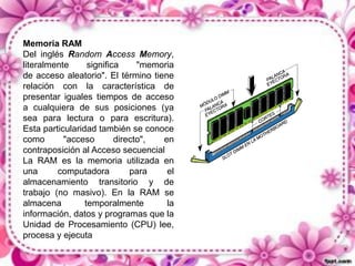 Memoria RAM
Del inglés Random Access Memory,
literalmente
significa
"memoria
de acceso aleatorio". El término tiene
relación con la característica de
presentar iguales tiempos de acceso
a cualquiera de sus posiciones (ya
sea para lectura o para escritura).
Esta particularidad también se conoce
como
"acceso
directo",
en
contraposición al Acceso secuencial
La RAM es la memoria utilizada en
una
computadora
para
el
almacenamiento transitorio y de
trabajo (no masivo). En la RAM se
almacena
temporalmente
la
información, datos y programas que la
Unidad de Procesamiento (CPU) lee,
procesa y ejecuta

 