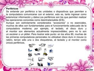 Periféricos
Se entiende por periférico a las unidades o dispositivos que permiten a
la computadora comunicarse con el exterior, esto es, tanto ingresar como
exteriorizar información y datos.Los periféricos son los que permiten realizar
las operaciones conocidas como deentrada/salida (E/S).
Aunque son estrictamente considerados “accesorios” o no esenciales,
muchos de ellos son fundamentales para el funcionamiento adecuado de la
computadora moderna; por ejemplo, el teclado, el disco duro y
el monitor son elementos actualmente imprescindibles; pero no lo son
un escáner o un plóter. Para ilustrar este punto: en los años 80, muchas de
las primeras computadoras personales no utilizaban disco duro ni mouse (o
ratón), tenían sólo una o dos disqueteras, el teclado y el monitor como
únicos periféricos.

 