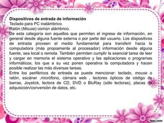 Dispositivos de entrada de información
Teclado para PC inalámbrico.
Ratón (Mouse) común alámbrico.
De esta categoría son aquellos que permiten el ingreso de información, en
general desde alguna fuente externa o por parte del usuario. Los dispositivos
de entrada proveen el medio fundamental para transferir hacia la
computadora (más propiamente al procesador) información desde alguna
fuente, sea local o remota. También permiten cumplir la esencial tarea de leer
y cargar en memoria el sistema operativo y las aplicaciones o programas
informáticos, los que a su vez ponen operativa la computadora y hacen
posible realizar las más diversas tareas.
Entre los periféricos de entrada se puede mencionar: teclado, mouse o
ratón, escáner ,micrófono, cámara web , lectores ópticos de código de
barras, Joystick, lectora de CD, DVD o BluRay (sólo lectoras), placas de
adquisición/conversión de datos, etc.

 