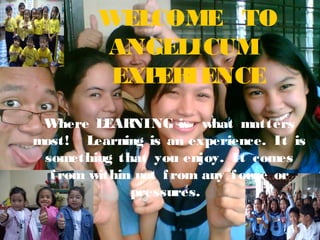 WELCOME TO
ANGELICUM
EXP IENCE
ER
Where LEAR
NING is what matters
most! Learning is an experience. It is
something that you enjoy. It comes
f rom within not f rom any f orce or
pressures.

 