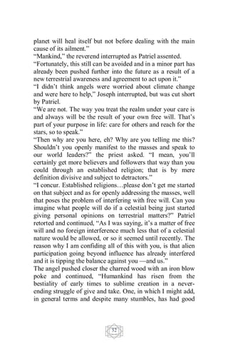52
planet will heal itself but not before dealing with the main
cause of its ailment.”
“Mankind,” the reverend interrupted as Patriel assented.
“Fortunately, this still can be avoided and in a minor part has
already been pushed further into the future as a result of a
new terrestrial awareness and agreement to act upon it.”
“I didn’t think angels were worried about climate change
and were here to help,” Joseph interrupted, but was cut short
by Patriel.
“We are not. The way you treat the realm under your care is
and always will be the result of your own free will. That’s
part of your purpose in life: care for others and reach for the
stars, so to speak.”
“Then why are you here, eh? Why are you telling me this?
Shouldn’t you openly manifest to the masses and speak to
our world leaders?” the priest asked. “I mean, you’ll
certainly get more believers and followers that way than you
could through an established religion; that is by mere
definition divisive and subject to detractors.”
“I concur. Established religions…please don’t get me started
on that subject and as for openly addressing the masses, well
that poses the problem of interfering with free will. Can you
imagine what people will do if a celestial being just started
giving personal opinions on terrestrial matters?” Patriel
retorted and continued, “As I was saying, it’s a matter of free
will and no foreign interference much less that of a celestial
nature would be allowed, or so it seemed until recently. The
reason why I am confiding all of this with you, is that alien
participation going beyond influence has already interfered
and it is tipping the balance against you —and us.”
The angel pushed closer the charred wood with an iron blow
poke and continued, “Humankind has risen from the
bestiality of early times to sublime creation in a never-
ending struggle of give and take. One, in which I might add,
in general terms and despite many stumbles, has had good
 