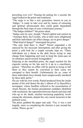 53
prevailing over evil.” Pausing his poking for a second, the
angel looked at the priest and continued.
“The stage is so that a new generation, known to you as
‘Indigo,’ is ready to take over and by means of reasoning
and spiritual advancement they could guide humankind
through the final steps of your evolutionary journey.”
“The Indigo children?” the priest asked.
“Indigo men by now, Joseph,” Patriel replied and carried on
“Amongst them, the Crystals, who as their most enlightened
and freer individuals can effect change, are in grave danger.”
“What kind of danger?” interrupted the priest.
“The only kind there is. Real!” Patriel responded a bit
annoyed by the incessant interruptions and after giving the
priest a cold look for a couple seconds, kept on, “These
individuals are a threat to the dark forces trying to stop
change from happening and want to keep the status-quo on
its relentless march toward Armageddon.”
Glancing at the mortified priest, the angel reached for the
cigarette resting on his lips and lit it up in a conciliatory
gesture. “Therefore no effort will be spared in trying to kill
them as they cannot be converted to their cause nor
corrupted to their benefit. Unfortunately for us, some of
these individuals have already been unequivocally murdered
by these dark spirits.”
On cue with his own words, Patriel produced from the inside
pocket of his trail duster the day’s edition of La Repubblica
newspaper, whose headline referred to the assassination of
Arash Hoseini, the Iranian presidential candidate identified
with secularism, the separation between church and state and
who up to his death, reached increasing popularity levels
among the electorate, despite his very recent incursion in the
political scene.
The priest grabbed the paper and said, “Yes, it was a real
tragedy, more so considering the election is just around the
corner. Please, go on.”
 