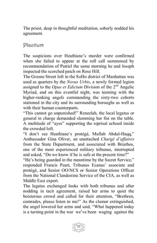 56
The priest, deep in thoughtful meditation, soberly nodded his
agreement.
Placitum
The suspicions over Heathiane’s murder were confirmed
when she failed to appear at the roll call summoned by
recommendation of Patriel the same morning he and Joseph
inspected the scorched patch on Rose Hill.
The Greene Street loft in the SoHo district of Manhattan was
used as quarters by the Novus Urbis, a newly formed legion
assigned to the Opus et Edictum Division of the 2nd
Angelic
Myriad, and on this eventful night, was teeming with the
higher-ranking angels commanding the sixty-two cohorts
stationed in the city and its surrounding boroughs as well as
with their human counterparts.
“This cannot go unpunished!” Reneelah, the local legatus or
general in charge demanded slamming her fist on the table.
A multitude of “ayes” supporting the reprisal echoed inside
the crowded loft.
“I don’t see Heathiane’s protégé, Mullah Abdul-Haqq,”
Ambassador Gina Oliver, an unattached Chargé d’affaires
from the State Department, and associated with Briathos,
one of the most experienced military tribunus, interrupted
and asked, “Do we know if he is safe at the present time?”
“He’s being guarded in the meantime by the Secret Service,”
responded Francis Peart, Tribunus Ecanus’ associate and
protégé, and Senior OO/NCS or Senior Operations Officer
from the National Clandestine Service of the CIA, as well as
Middle East expert.
The legatus exchanged looks with both tribunus and after
nodding in tacit agreement, raised her arms to quiet the
boisterous crowd and called for their attention, “Brethren,
comrades, please listen to me!” As the clamor extinguished,
the angel lowered her arms and said, “What happened today
is a turning point in the war we’ve been waging against the
 