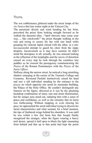 45
Thema
The wet cobblestones glittered under the street lamps of the
via Tunica that late winter night at the Vatican City.
The persistent drizzle and wind bending his hat brim,
prevented the priest from looking straight forward as he
walked the deserted alley. “April showers may come your
way…, like clockwork!” the priest thought walking in the
rain and trying to secure his hat with one hand while
grasping his raincoat lapels closed with the other, in a not-
too-successful attempt to guard his chest from the nippy
droplets. Inconvenient as it may have seemed, he didn’t
mind the downpour at all; actually, he was amused looking
at the reflection of the lamplights and the waves of distortion
caused on every step he took through the countless tiny
puddles as he crossed the passageway communicating the
Piazza of the Roman Protomartyrs with the Piazza of the
Santo Uffizio.
Halfway along the narrow street, he noticed a long stretching
shadow emerging at the corner of the Teutonic College and
Cemetery. Reverend Paoletti instinctively raised his head
and saw a tall individual standing by the entrance to the
piazza on which opposite site stood its namesake building,
the Palace of the Holy Office. He couldn’t distinguish any
features on the figure, obscured as it was by the gleaming
backdrop combination of misty rain and street illumination,
but his unique aura stood out, radiating him with a sense of
peace and confidence, as well as the certainty that no harm
was forthcoming. Without stopping or even slowing his
pace, he approached the aural individual trying to discern his
facial characteristics and what seemed, for a brief moment,
the tips of feathered wings behind his shoulders. It was until
he was within a few feet from him that Joseph finally
recognized the stranger, when the figure wearing a heavy
trail duster, spread it half open to block the light emanating
from behind and that up to that point had kept the priest
 
