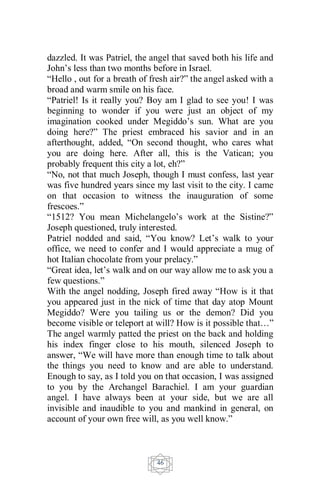 46
dazzled. It was Patriel, the angel that saved both his life and
John’s less than two months before in Israel.
“Hello , out for a breath of fresh air?” the angel asked with a
broad and warm smile on his face.
“Patriel! Is it really you? Boy am I glad to see you! I was
beginning to wonder if you were just an object of my
imagination cooked under Megiddo’s sun. What are you
doing here?” The priest embraced his savior and in an
afterthought, added, “On second thought, who cares what
you are doing here. After all, this is the Vatican; you
probably frequent this city a lot, eh?”
“No, not that much Joseph, though I must confess, last year
was five hundred years since my last visit to the city. I came
on that occasion to witness the inauguration of some
frescoes.”
“1512? You mean Michelangelo’s work at the Sistine?”
Joseph questioned, truly interested.
Patriel nodded and said, “You know? Let’s walk to your
office, we need to confer and I would appreciate a mug of
hot Italian chocolate from your prelacy.”
“Great idea, let’s walk and on our way allow me to ask you a
few questions.”
With the angel nodding, Joseph fired away “How is it that
you appeared just in the nick of time that day atop Mount
Megiddo? Were you tailing us or the demon? Did you
become visible or teleport at will? How is it possible that…”
The angel warmly patted the priest on the back and holding
his index finger close to his mouth, silenced Joseph to
answer, “We will have more than enough time to talk about
the things you need to know and are able to understand.
Enough to say, as I told you on that occasion, I was assigned
to you by the Archangel Barachiel. I am your guardian
angel. I have always been at your side, but we are all
invisible and inaudible to you and mankind in general, on
account of your own free will, as you well know.”
 