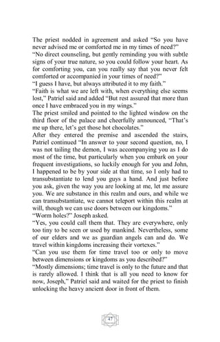 47
The priest nodded in agreement and asked “So you have
never advised me or comforted me in my times of need?”
“No direct counseling, but gently reminding you with subtle
signs of your true nature, so you could follow your heart. As
for comforting you, can you really say that you never felt
comforted or accompanied in your times of need?”
“I guess I have, but always attributed it to my faith.”
“Faith is what we are left with, when everything else seems
lost,” Patriel said and added “But rest assured that more than
once I have embraced you in my wings.”
The priest smiled and pointed to the lighted window on the
third floor of the palace and cheerfully announced, “That’s
me up there, let’s get those hot chocolates.”
After they entered the premise and ascended the stairs,
Patriel continued “In answer to your second question, no, I
was not tailing the demon, I was accompanying you as I do
most of the time, but particularly when you embark on your
frequent investigations, so luckily enough for you and John,
I happened to be by your side at that time, so I only had to
transubstantiate to lend you guys a hand. And just before
you ask, given the way you are looking at me, let me assure
you. We are substance in this realm and ours, and while we
can transubstantiate, we cannot teleport within this realm at
will, though we can use doors between our kingdoms.”
“Worm holes?” Joseph asked.
“Yes, you could call them that. They are everywhere, only
too tiny to be seen or used by mankind. Nevertheless, some
of our elders and we as guardian angels can and do. We
travel within kingdoms increasing their vortexes.”
“Can you use them for time travel too or only to move
between dimensions or kingdoms as you described?”
“Mostly dimensions; time travel is only to the future and that
is rarely allowed. I think that is all you need to know for
now, Joseph,” Patriel said and waited for the priest to finish
unlocking the heavy ancient door in front of them.
 
