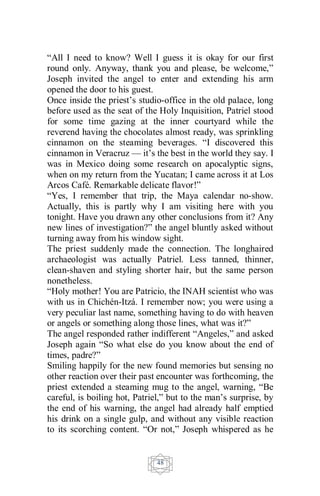 48
“All I need to know? Well I guess it is okay for our first
round only. Anyway, thank you and please, be welcome,”
Joseph invited the angel to enter and extending his arm
opened the door to his guest.
Once inside the priest’s studio-office in the old palace, long
before used as the seat of the Holy Inquisition, Patriel stood
for some time gazing at the inner courtyard while the
reverend having the chocolates almost ready, was sprinkling
cinnamon on the steaming beverages. “I discovered this
cinnamon in Veracruz — it’s the best in the world they say. I
was in Mexico doing some research on apocalyptic signs,
when on my return from the Yucatan; I came across it at Los
Arcos Café. Remarkable delicate flavor!”
“Yes, I remember that trip, the Maya calendar no-show.
Actually, this is partly why I am visiting here with you
tonight. Have you drawn any other conclusions from it? Any
new lines of investigation?” the angel bluntly asked without
turning away from his window sight.
The priest suddenly made the connection. The longhaired
archaeologist was actually Patriel. Less tanned, thinner,
clean-shaven and styling shorter hair, but the same person
nonetheless.
“Holy mother! You are Patricio, the INAH scientist who was
with us in Chichén-Itzá. I remember now; you were using a
very peculiar last name, something having to do with heaven
or angels or something along those lines, what was it?”
The angel responded rather indifferent “Angeles,” and asked
Joseph again “So what else do you know about the end of
times, padre?”
Smiling happily for the new found memories but sensing no
other reaction over their past encounter was forthcoming, the
priest extended a steaming mug to the angel, warning, “Be
careful, is boiling hot, Patriel,” but to the man’s surprise, by
the end of his warning, the angel had already half emptied
his drink on a single gulp, and without any visible reaction
to its scorching content. “Or not,” Joseph whispered as he
 