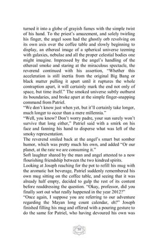 50
turned it into a globe of grayish fumes with the simple twist
of his hand. To the priest’s amazement, and solely twirling
his finger, the angel soon had the ghostly orb revolving on
its own axis over the coffee table and slowly beginning to
display, an ethereal image of a spherical universe teeming
with galaxies, nebulae and all the proper celestial bodies one
might imagine. Impressed by the angel’s handling of the
ethereal smoke and staring at the miraculous spectacle, the
reverend continued with his assertion, “Whether this
acceleration is still inertia from the original Big Bang or
black matter pulling it apart until it ruptures the whole
contraption apart, it will certainly mark the end not only of
space, but time itself.” The smoked universe subtly outburst
its boundaries, and broke apart at the simple finger-snapping
command from Patriel.
“We don’t know just when yet, but it’ll certainly take longer,
much longer to occur than a mere millennia.”
“Well, you know? Don’t worry padre, your sun surely won’t
survive that long either,” Patriel said with a smirk on his
face and fanning his hand to disperse what was left of the
smoky representation.
The reverend smiled back at the angel’s smart but somber
humor, which was pretty much his own, and added “Or our
planet, at the rate we are consuming it.”
Soft laughter shared by the man and angel attested to a now
flourishing friendship between the two kindred spirits.
Looking at Joseph reaching for the pot to refill his mug with
the aromatic hot beverage, Patriel suddenly remembered his
own mug sitting on the coffee table, and seeing that it was
already half empty, decided to gulp the rest of its content
before readdressing the question. “Okay, professor, did you
finally sort out what really happened in the year 2012?”
“Once again, I suppose you are referring to our adventure
regarding the Mayan long count calendar, eh?” Joseph
finished filling his mug and offered with a pouring gesture to
do the same for Patriel, who having devoured his own was
 