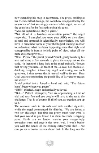 51
now extending his mug in acceptance. The priest, smiling at
his friend childish likings, but somehow disappointed by the
memories of that seemingly unremarkable night, answered
the question after he finished serving his guest.
“Another superstitious story, I guess.”
“Not all of it is baseless superstition padre,” the angel
responded. “I am glad you know your ABCs on the subject
at hand and approach it scientifically; nevertheless, you will
have to remember some of your theological training in order
to understand what has been happening since that night and
conceptualize it from a holistic point of view. After all my
mere existence proves…”
“Wait! Please,” the priest paused Patriel, gently touching his
arm and using a few seconds to place the empty pot on the
table. He then took a long look at the angel and said, “Proves
that having you here…in front of me…a real, hot-chocolate-
drinking, tangible, interacting angel and asking me such
questions, it does means that it may all well be for real. Dear
God! Just to contemplate the possibility of its veracity makes
me shiver.”
Patriel patted twice Joseph’s hand and said, “The future
hasn’t been written yet, padre.”
“Ufff!” exhaled Joseph authentically relieved.
“But…” Patriel interrupted, “we are approaching a time of
trial and sacrifice and you people will have to rise up to the
challenge. That is of course, if all of you, as creation, are up
to it.”
The reverend sank in his sofa and took another cigarette,
while the angel commenced his diatribe. “We are facing a
two-tier challenge. The first one pretty much your own, is
that your world as you know it is about to reach its tipping
point. Earth can no longer sustain your staggeringly
excessive ways and once it tips over, well, I won’t bother
you with the details of the ensuing cataclysmic shift —we
can go see a dozen movies about that. In the long run the
 