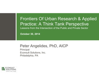 Frontiers Of Urban Research & Applied
Practice: A Think Tank Perspective
Lessons from the Intersection of the Public and Private Sector
October 30, 2014
Peter Angelides, PhD, AICP
Principal
Econsult Solutions, Inc.
Philadelphia, PA
 