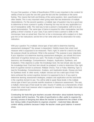 For your first question, a Table of Specification (TOS) is very important in the content for
validity of test as it puts the one who gave the test and the candidate on the same
footing. This means that both are thinking of the same question, item, specification and
other details. This is very important when giving tests that has tendencies of multiple
interpretations. For the second question, a multiple type of question may be a good way
to determine to know a person`s quality of learning but may not be very applicable to a
set of manipulative skills. The best way to test a person`s manipulative skill is to do an
actual demonstration. The same type of demo is required for other manipulative test like
getting a driver`s license. In your case, if you want to know a person`s skills on the
microscope, have an actual test. Give him or her a microscope with a subject on it, then
give him or her instructions and let him or her write what are his observation for every
instruction.
With your question "Is a multiple choice type of test valid to determine learning
assessment strategies?” the answer is dependent. Validity means that a test must
measure what is supposed to be measured. That`s right. In order for a test to be valid,
the purpose should be achieved. What is the purpose? The purpose is your objectives.
If your objective is to determine learning assessment strategies, you should first know
what level of cognitive domain you want. The levels of cognitive domain of Bloom`s
taxonomy are Knowledge, Comprehension, Analysis, Application, Synthesis, and
Evaluation. If the objective is under the knowledge level, the test should also be under
the knowledge level. Each test item should be analyzed in order to determine if the right
level of cognitive domain is achieved. Multiple Choice, True or False, Matching Type is
best for Knowledge, Comprehension, Analysis, and Application levels. Essays are best
for Synthesis level. In other words, multiple choices can be a valid type of test if the
items achieved the correct cognitive domain it is supposed to be in. If you want to
determine learning assessment strategies, analysis and application are the best levels
in the cognitive domain to use. You will be able to apply these levels in the multiple
choice type of test if you provide real-life situations in classroom assessment. This way,
a multiple choice type of test would be valid. Source: If validity as a characteristic of test
means that a test must measure what is supposed to measure, is a multiple choice type
of valid to determine le?
Constructing fair tests that give teachers accurate information about students learning is
an important skill for teachers. The table of specification is often useful to organize the
planning process of designing test allows the teacher to predetermine the content of the
test. Using a table of specification to organize a teacher - made test helps alleviate
content validity problems because it helps the teacher create good balance in several
areas.
 