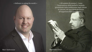 « Software is eating the world. » « Gli uomini di scienza [...] sono
l'incarnazione della barbarie mentale,
proveniente dalla sostituzione degli schemi
ai concetti, dei mucchietti di notizie
all'organismo filosofico-storico. »
Marc Andreessen Benedetto Croce
 