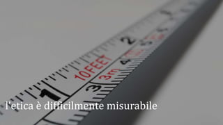 l’etica è difficilmente misurabile
 